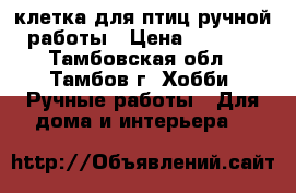 клетка для птиц ручной работы › Цена ­ 2 000 - Тамбовская обл., Тамбов г. Хобби. Ручные работы » Для дома и интерьера   
